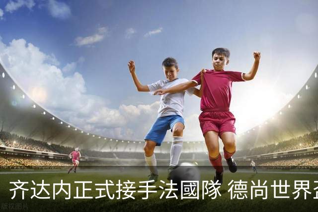 齐达内正式接手法國隊 德尚世界盃後卸任