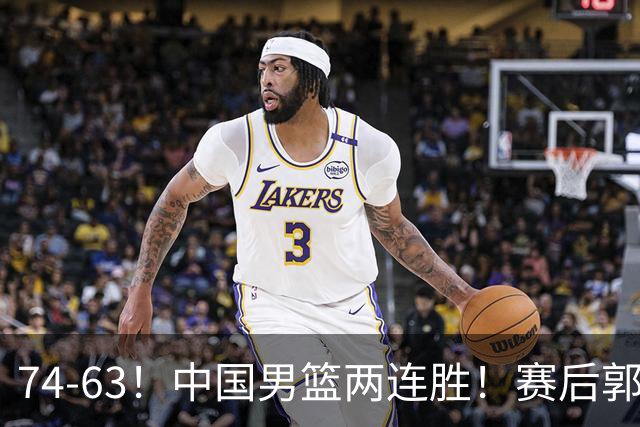 74-63！中国男篮两连胜！赛后郭士强直言赢球根源，说的一针见血